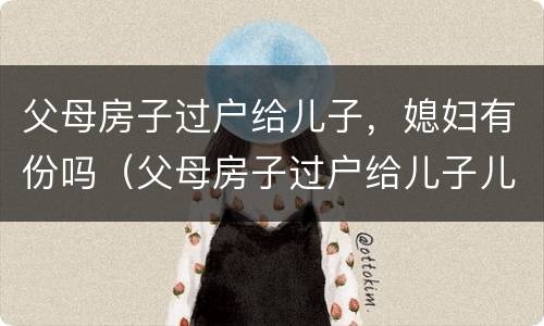 父母房子过户给儿子，媳妇有份吗（父母房子过户给儿子儿媳需要什么手续）