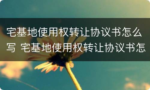 宅基地使用权转让协议书怎么写 宅基地使用权转让协议书怎么写才有效