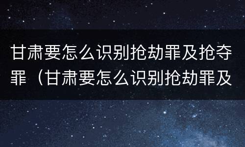 甘肃要怎么识别抢劫罪及抢夺罪（甘肃要怎么识别抢劫罪及抢夺罪呢）