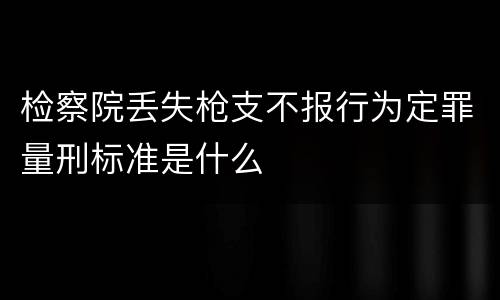 检察院丢失枪支不报行为定罪量刑标准是什么