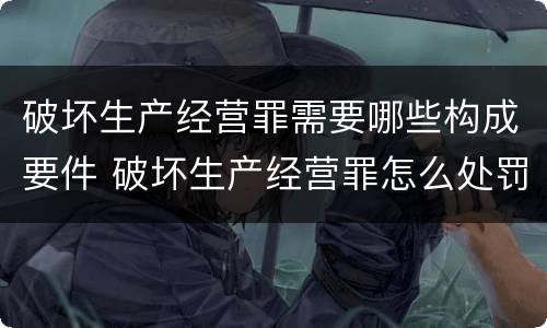 破坏生产经营罪需要哪些构成要件 破坏生产经营罪怎么处罚