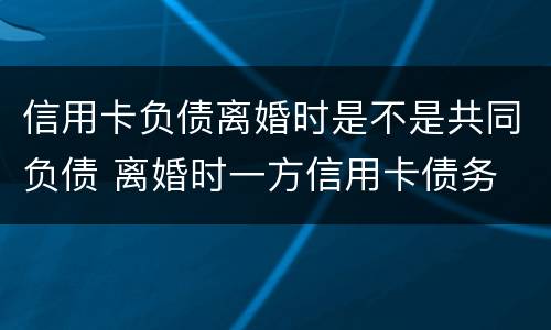 信用卡负债离婚时是不是共同负债 离婚时一方信用卡债务