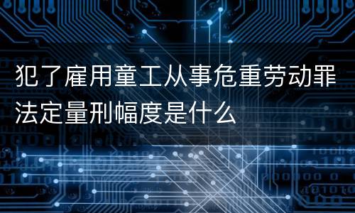 犯了雇用童工从事危重劳动罪法定量刑幅度是什么