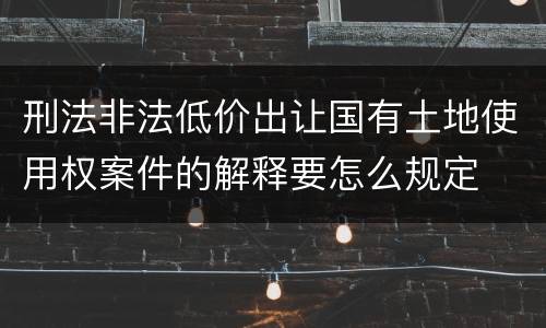 刑法非法低价出让国有土地使用权案件的解释要怎么规定