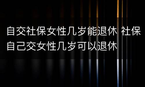 自交社保女性几岁能退休 社保自己交女性几岁可以退休