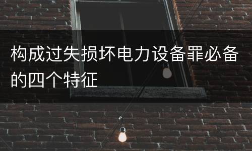构成过失损坏电力设备罪必备的四个特征