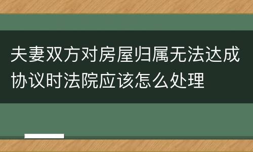 夫妻双方对房屋归属无法达成协议时法院应该怎么处理