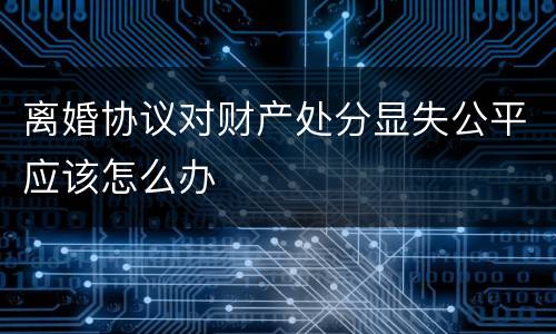 离婚协议对财产处分显失公平应该怎么办