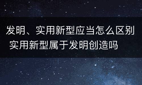 发明、实用新型应当怎么区别 实用新型属于发明创造吗