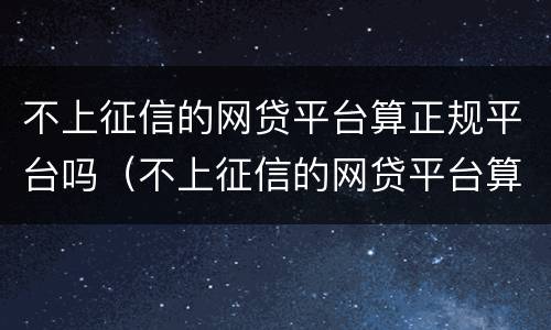 不上征信的网贷平台算正规平台吗（不上征信的网贷平台算正规平台吗安全吗）