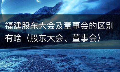 福建股东大会及董事会的区别有啥（股东大会、董事会）