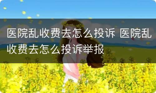 医院乱收费去怎么投诉 医院乱收费去怎么投诉举报