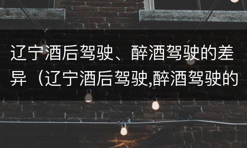 辽宁酒后驾驶、醉酒驾驶的差异（辽宁酒后驾驶,醉酒驾驶的差异是什么）
