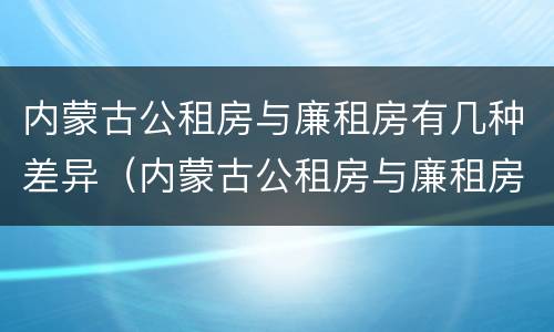内蒙古公租房与廉租房有几种差异（内蒙古公租房与廉租房有几种差异情况）
