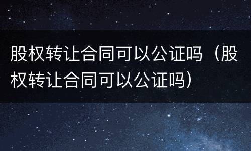 股权转让合同可以公证吗（股权转让合同可以公证吗）