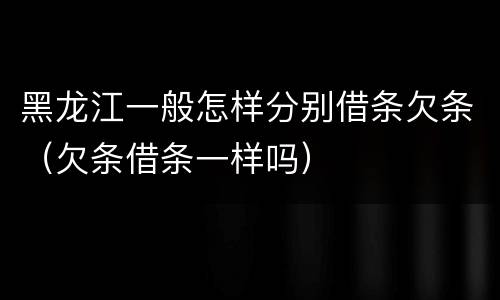 黑龙江一般怎样分别借条欠条（欠条借条一样吗）