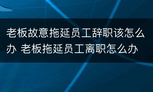 老板故意拖延员工辞职该怎么办 老板拖延员工离职怎么办