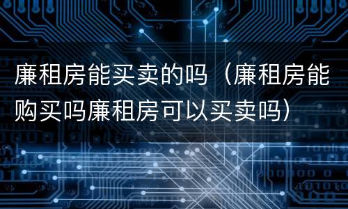 廉租房能买卖的吗（廉租房能购买吗廉租房可以买卖吗）