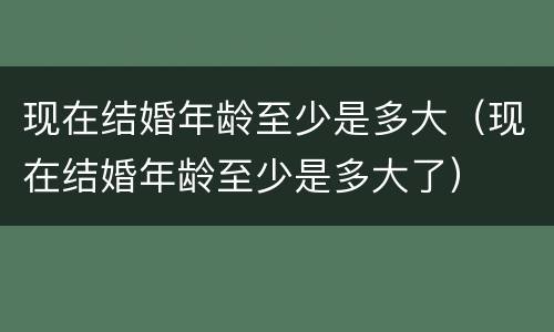 现在结婚年龄至少是多大（现在结婚年龄至少是多大了）