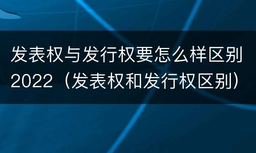 发表权与发行权要怎么样区别2022（发表权和发行权区别）