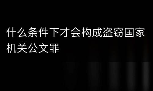 什么条件下才会构成盗窃国家机关公文罪