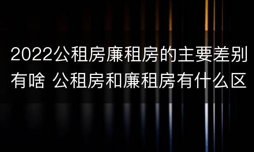 2022公租房廉租房的主要差别有啥 公租房和廉租房有什么区别?2019年的