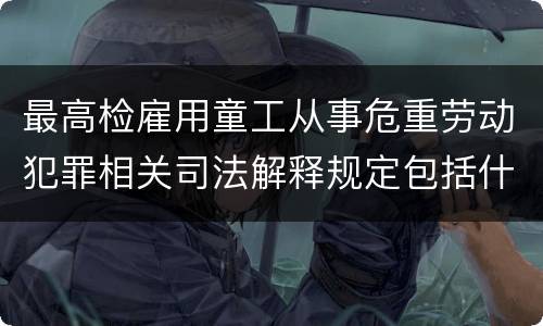 最高检雇用童工从事危重劳动犯罪相关司法解释规定包括什么重要内容