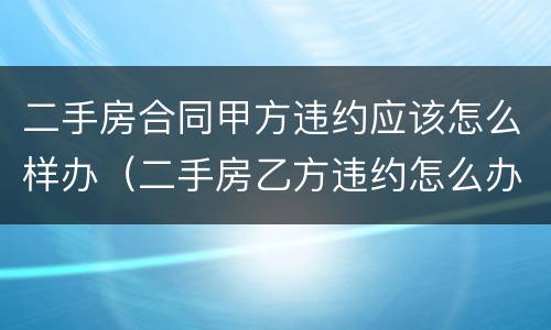 二手房合同甲方违约应该怎么样办（二手房乙方违约怎么办）