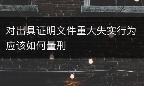 对出具证明文件重大失实行为应该如何量刑