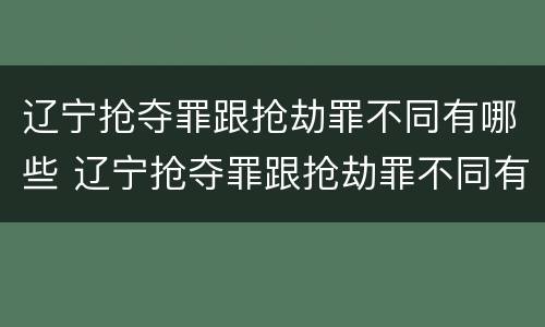 辽宁抢夺罪跟抢劫罪不同有哪些 辽宁抢夺罪跟抢劫罪不同有哪些案例