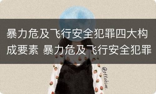暴力危及飞行安全犯罪四大构成要素 暴力危及飞行安全犯罪四大构成要素包括