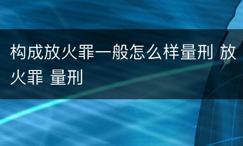 构成放火罪一般怎么样量刑 放火罪 量刑