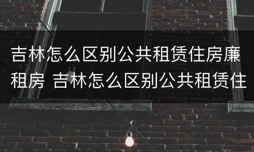 吉林怎么区别公共租赁住房廉租房 吉林怎么区别公共租赁住房廉租房和住房