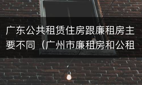 广东公共租赁住房跟廉租房主要不同（广州市廉租房和公租房的区别）