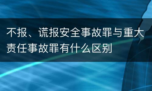 不报、谎报安全事故罪与重大责任事故罪有什么区别