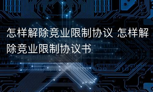 怎样解除竞业限制协议 怎样解除竞业限制协议书