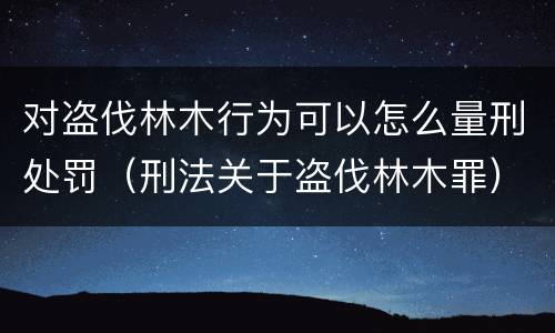 对盗伐林木行为可以怎么量刑处罚（刑法关于盗伐林木罪）