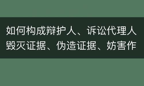 如何构成辩护人、诉讼代理人毁灭证据、伪造证据、妨害作证罪