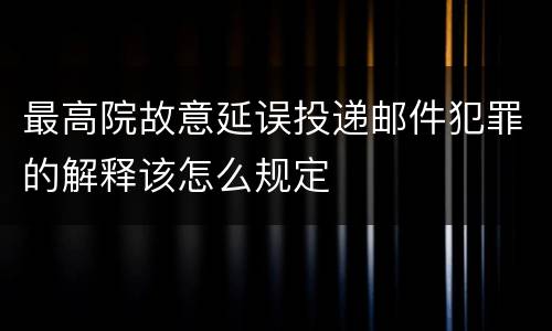 最高院故意延误投递邮件犯罪的解释该怎么规定