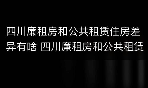 四川廉租房和公共租赁住房差异有啥 四川廉租房和公共租赁住房差异有啥影响