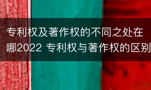 专利权及著作权的不同之处在哪2022 专利权与著作权的区别