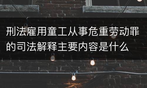 刑法雇用童工从事危重劳动罪的司法解释主要内容是什么