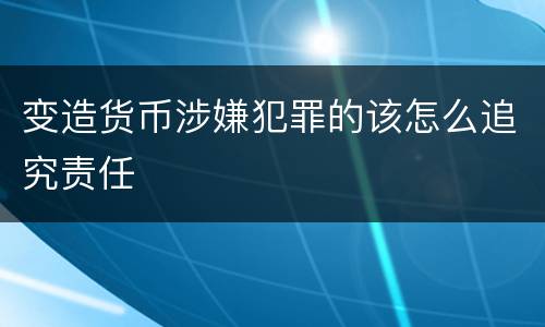 变造货币涉嫌犯罪的该怎么追究责任