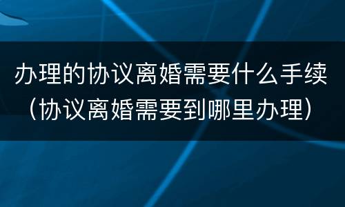 办理的协议离婚需要什么手续（协议离婚需要到哪里办理）