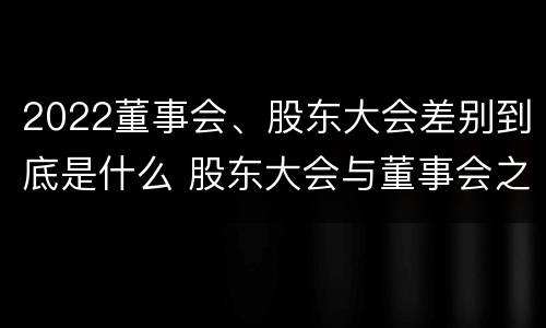 2022董事会、股东大会差别到底是什么 股东大会与董事会之间是什么关系