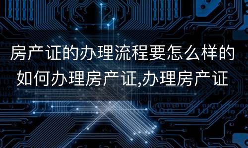 房产证的办理流程要怎么样的 如何办理房产证,办理房产证的流程是什么?