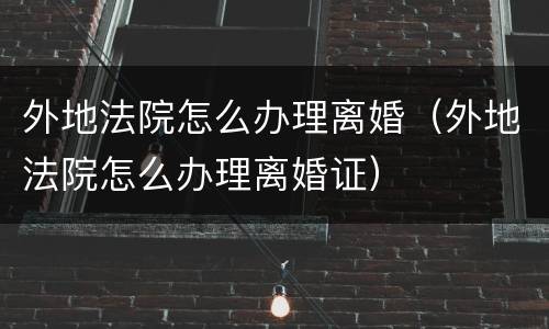 外地法院怎么办理离婚（外地法院怎么办理离婚证）
