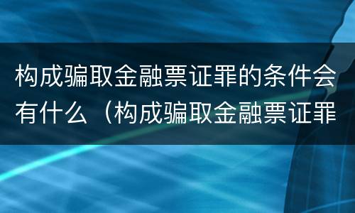 构成骗取金融票证罪的条件会有什么（构成骗取金融票证罪的条件会有什么后果）