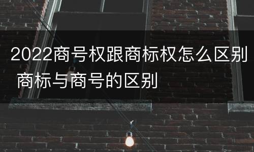 2022商号权跟商标权怎么区别 商标与商号的区别
