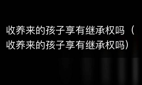 收养来的孩子享有继承权吗（收养来的孩子享有继承权吗）